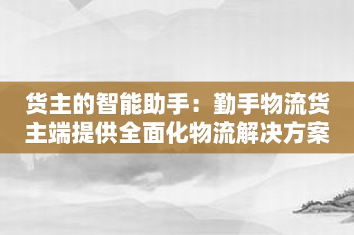 货主的智能助手：勤手物流货主端提供全面化物流解决方案