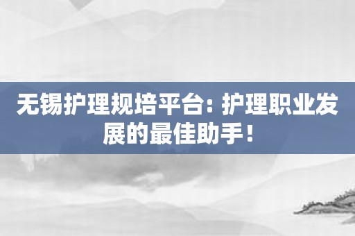 无锡护理规培平台: 护理职业发展的最佳助手！