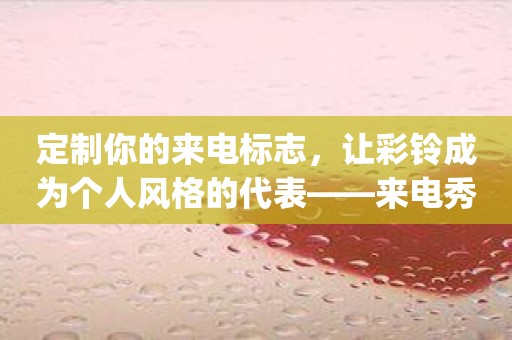 定制你的来电标志，让彩铃成为个人风格的代表——来电秀彩铃app推荐