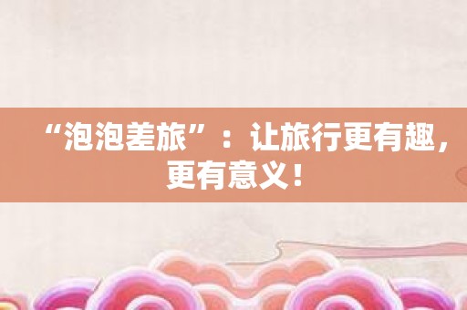 “泡泡差旅”：让旅行更有趣，更有意义！