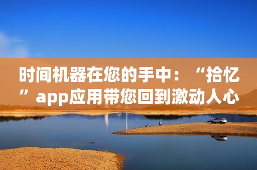 时间机器在您的手中：“拾忆”app应用带您回到激动人心的时刻