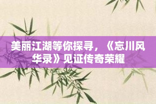 美丽江湖等你探寻，《忘川风华录》见证传奇荣耀