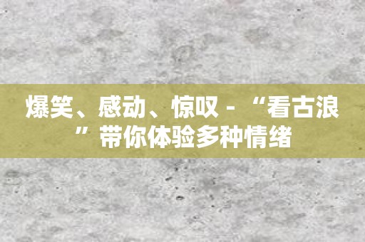 爆笑、感动、惊叹 - “看古浪”带你体验多种情绪