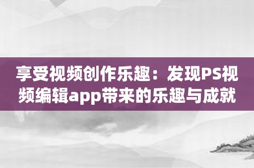 享受视频创作乐趣：发现PS视频编辑app带来的乐趣与成就感