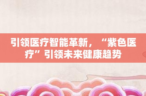引领医疗智能革新，“紫色医疗”引领未来健康趋势