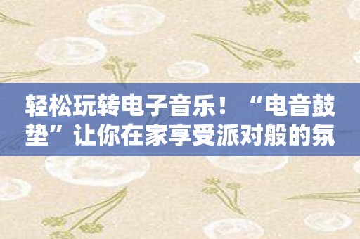 轻松玩转电子音乐！“电音鼓垫”让你在家享受派对般的氛围！