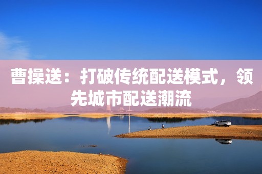 曹操送：打破传统配送模式，领先城市配送潮流