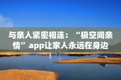 与亲人紧密相连：“极空间亲情”app让家人永远在身边
