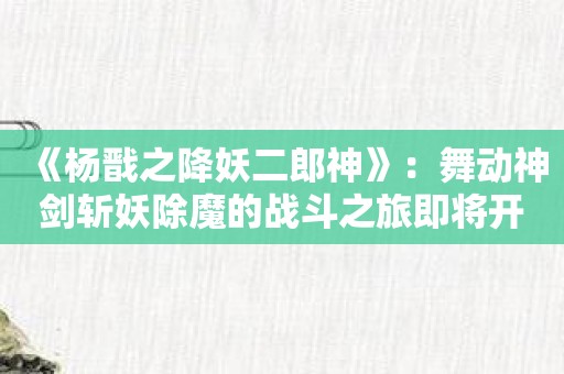 《杨戬之降妖二郎神》：舞动神剑斩妖除魔的战斗之旅即将开始！