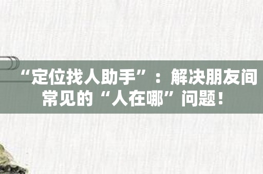 “定位找人助手”：解决朋友间常见的“人在哪”问题！