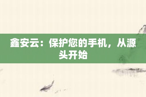 鑫安云：保护您的手机，从源头开始