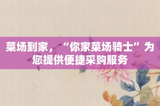 菜场到家，“你家菜场骑士”为您提供便捷采购服务