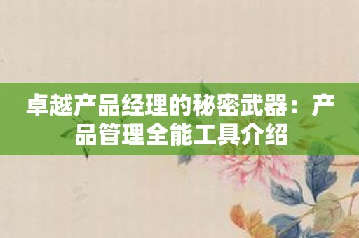 卓越产品经理的秘密武器：产品管理全能工具介绍