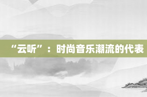 “云听”：时尚音乐潮流的代表