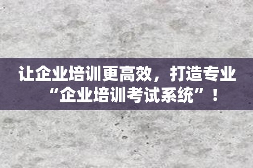 让企业培训更高效，打造专业“企业培训考试系统”！