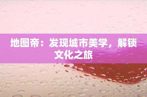 地图帝：发现城市美学，解锁文化之旅