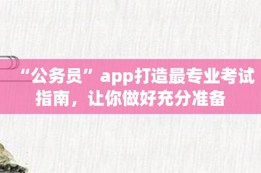“公务员”app打造最专业考试指南，让你做好充分准备