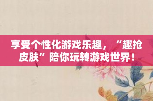 享受个性化游戏乐趣，“趣抢皮肤”陪你玩转游戏世界！