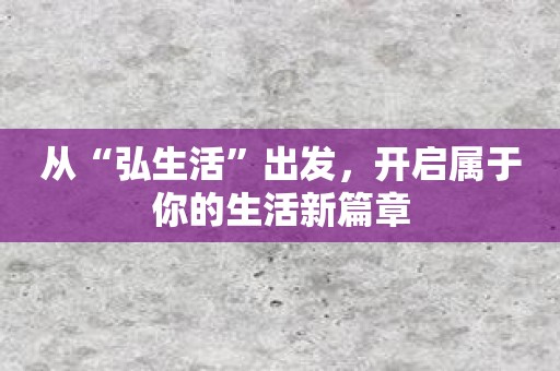 从“弘生活”出发，开启属于你的生活新篇章