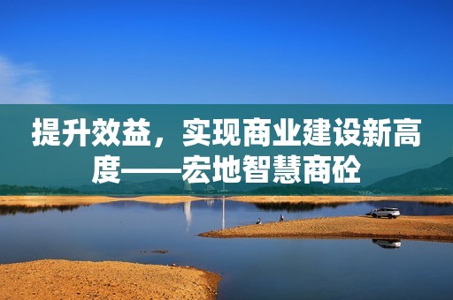 提升效益，实现商业建设新高度——宏地智慧商砼