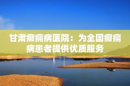 甘肃癫痫病医院：为全国癫痫病患者提供优质服务
