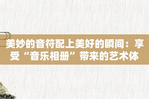 美妙的音符配上美好的瞬间：享受“音乐相册”带来的艺术体验