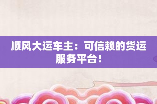 顺风大运车主：可信赖的货运服务平台！