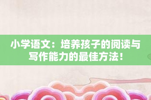 小学语文：培养孩子的阅读与写作能力的最佳方法！