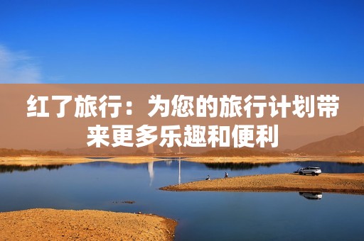 红了旅行：为您的旅行计划带来更多乐趣和便利