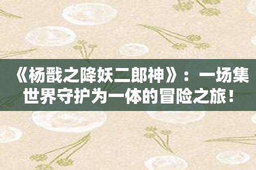 《杨戬之降妖二郎神》：一场集世界守护为一体的冒险之旅！