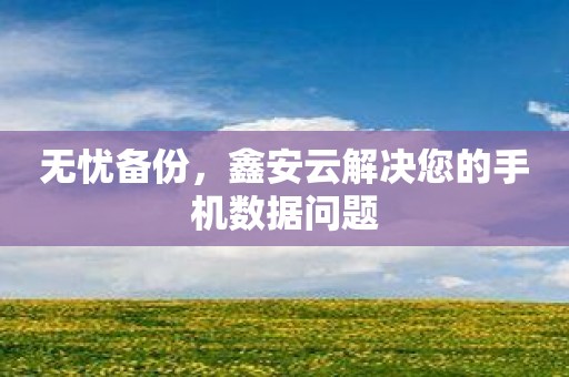 无忧备份，鑫安云解决您的手机数据问题