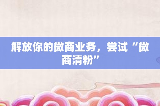解放你的微商业务，尝试“微商清粉”