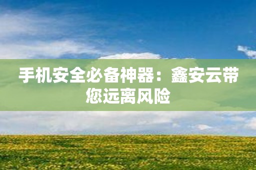 手机安全必备神器：鑫安云带您远离风险