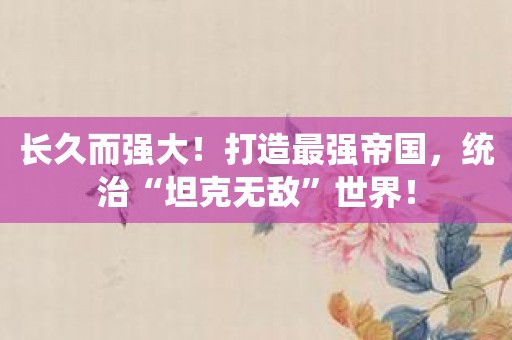 长久而强大！打造最强帝国，统治“坦克无敌”世界！