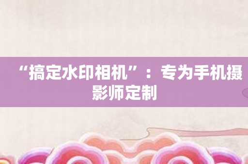 “搞定水印相机”：专为手机摄影师定制