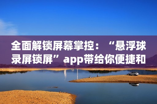 全面解锁屏幕掌控：“悬浮球录屏锁屏”app带给你便捷和便利！