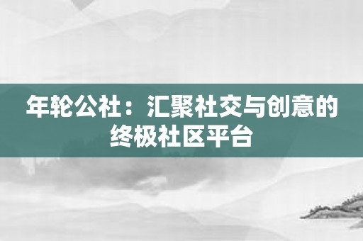 年轮公社：汇聚社交与创意的终极社区平台