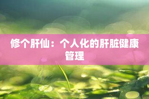 修个肝仙：个人化的肝脏健康管理