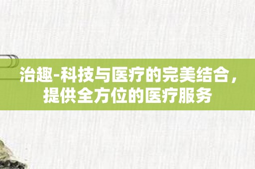 治趣-科技与医疗的完美结合，提供全方位的医疗服务