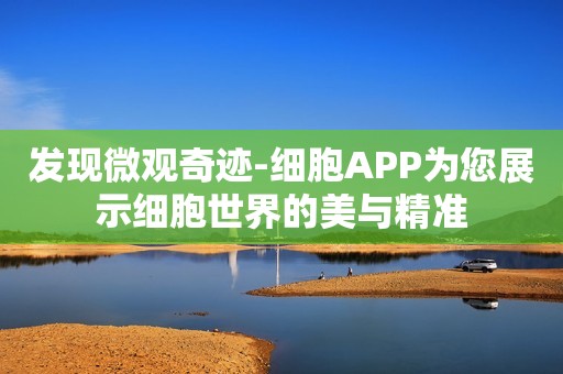 发现微观奇迹-细胞APP为您展示细胞世界的美与精准