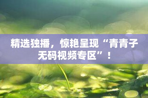 精选独播，惊艳呈现“青青子无码视频专区”！