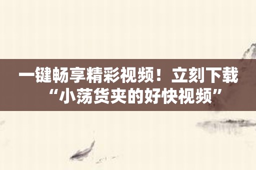 一键畅享精彩视频！立刻下载“小荡货夹的好快视频”