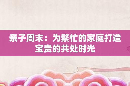 亲子周末：为繁忙的家庭打造宝贵的共处时光