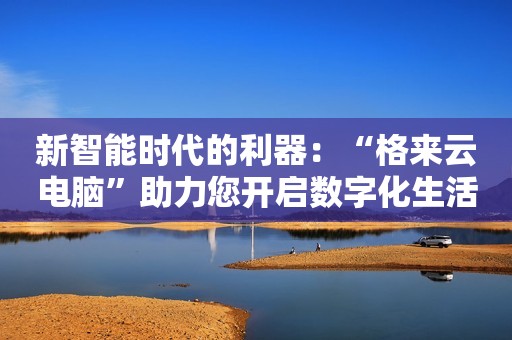 新智能时代的利器：“格来云电脑”助力您开启数字化生活