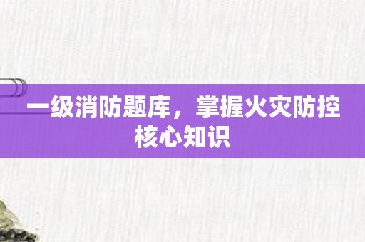 一级消防题库，掌握火灾防控核心知识