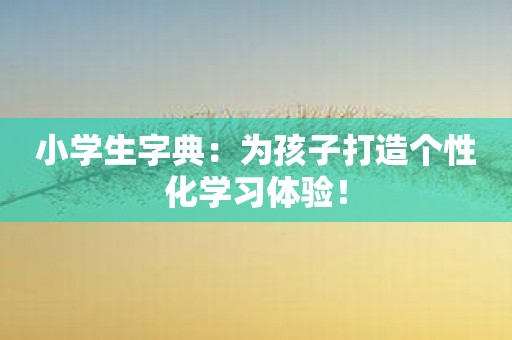 小学生字典：为孩子打造个性化学习体验！