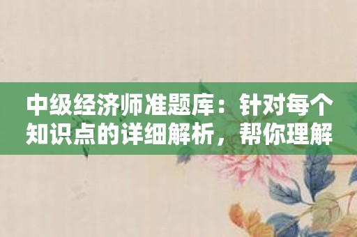 中级经济师准题库：针对每个知识点的详细解析，帮你理解透彻