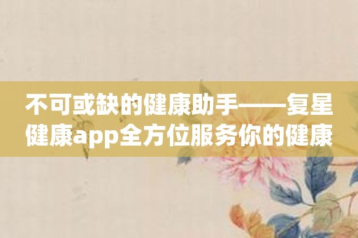 不可或缺的健康助手——复星健康app全方位服务你的健康需求！