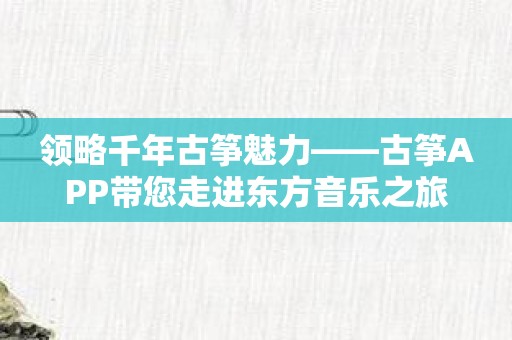 领略千年古筝魅力——古筝APP带您走进东方音乐之旅