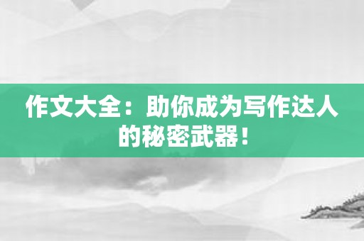 作文大全：助你成为写作达人的秘密武器！